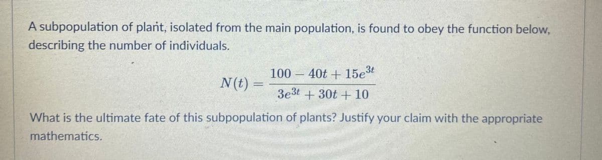 A subpopulation of plant, isolated from the main population, is found to obey the function below,
describing the number of individuals.
100 40t + 15et
-
N(t) =
3e3t +30t + 10
What is the ultimate fate of this subpopulation of plants? Justify your claim with the appropriate
mathematics.
