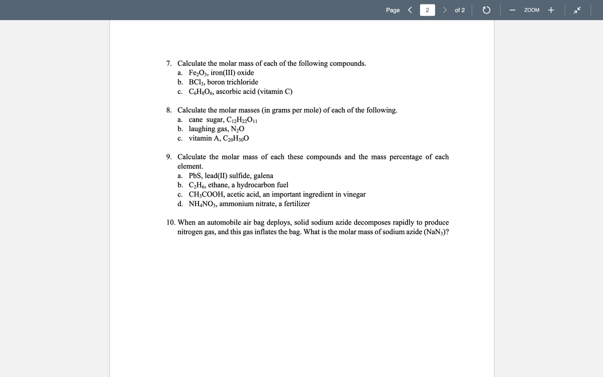 Page <
2
of 2
ZOOM
+
7. Calculate the molar mass of each of the following compounds.
a. Fe,O3, iron(III) oxide
b. BC13, boron trichloride
c. C,H§O6, ascorbic acid (vitamin C)
8. Calculate the molar masses (in grams per mole) of each of the following.
cane sugar, C12H22011
b. laughing gas, N2O
c. vitamin A, C20H300
а.
9. Calculate the molar mass of each these compounds and the mass percentage of each
element.
a. PbS, lead(II) sulfide, galena
b. C,H6, ethane, a hydrocarbon fuel
c. CH3COOH, acetic acid, an important ingredient in vinegar
d. NH,NO3, ammonium nitrate, a fertilizer
10. When an automobile air bag deploys, solid sodium azide decomposes rapidly to produce
nitrogen gas, and this gas inflates the bag. What is the molar mass of sodium azide (NaN3)?
