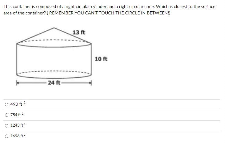 This container is composed of a right circular cylinder and a right circular cone. Which is closest to the surface
area of the container? ( REMEMBER YOU CAN'T TOUCH THE CIRCLE IN BETWEEN!)
13 ft
10 ft
-24 ft-
O 490 ft 2
O 754 ft 2
O 1243 ft 2
O 1696 ft?
