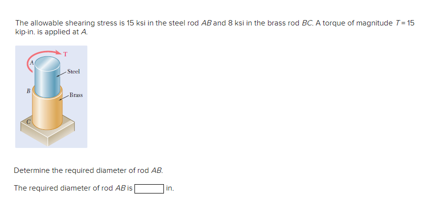 The allowable shearing stress is 15 ksi in the steel rod AB and 8 ksi in the brass rod BC. A torque of magnitude T= 15
kip-in. is applied at A.
- Steel
В
-Brass
Determine the required diameter of rod AB.
The required diameter of rod AB is
in.
