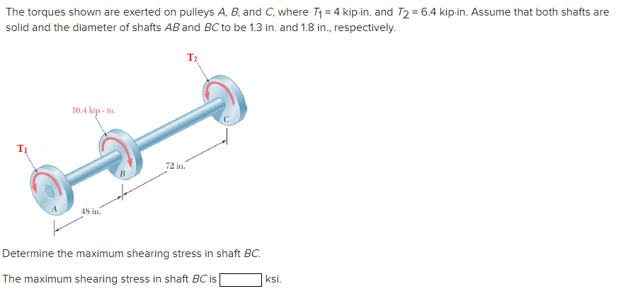 The torques shown are exerted on pulleys A, B, and C, where T1 = 4 kip-in. and T2 = 6.4 kip-in. Assume that both shafts are
solid and the diameter of shafts AB and BC to be 1.3 in. and 1.8 in., respectively.
T2
10.4 kip - in.
72 in.
B
48 in.
Determine the maximum shearing stress in shaft BC.
The maximum shearing stress in shaft BC is
ksi.
