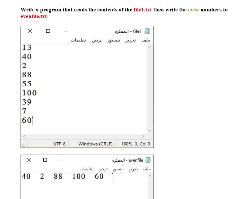 Write a program that reads the contents of the file1.txt then write the even numbers to
evenfile.txt.
file1 - المفكرة
ملف تجرير تنسيق عرض تعليمات
13
40
2
88
55
100
39
7
60
UTF-8
Windows (CRLF)
100% ?, Col 3
venfile - المفكرة
ملف تجرير تنسيق عرض تعليمات
40
2
88
100
60 |
