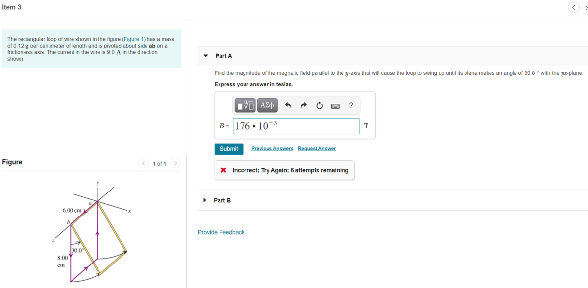 Item 3
The rectangular loop of wire shown in the figure (Figure 1) has a mass
of 0.12 g per centimeter of length and is pivoted about side ab on a
frictionless axis. The current in the wire is 9.0 A in the direction
Part A
shown.
Find the magnitude of the magnetic field parallel to the y-axis that will cause the loop to swing up until its plane makes an angle of 30.0 ° with the yz-plane.
Express your answer in teslas.
ΑΣφ
?
B = 176 • 10-3
T
Submit
Previous Answers Request Answer
Figure
< 1 of 1>
X Incorrect; Try Again; 6 attempts remaining
Part B
6.00 cm
Provide Feedback
30,0
8.00
cm
