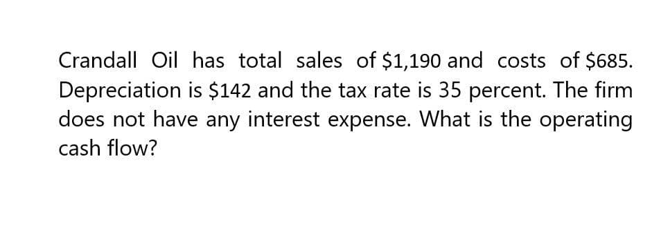 Crandall Oil has total sales of $1,190 and costs of $685.
Depreciation is $142 and the tax rate is 35 percent. The firm
does not have any interest expense. What is the operating
cash flow?