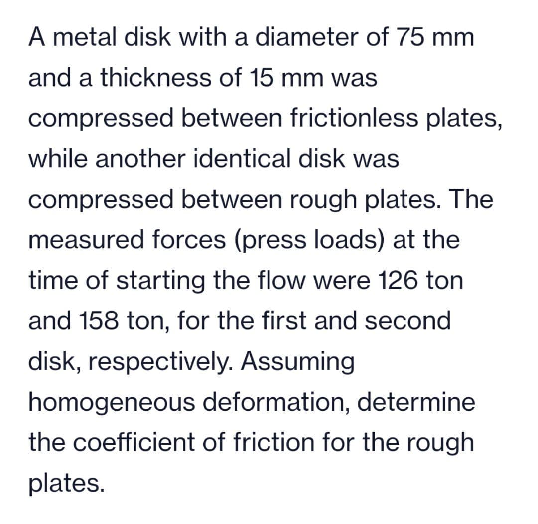 A metal disk with a diameter of 75 mm
and a thickness of 15 mm was
compressed between frictionless plates,
while another identical disk was
compressed between rough plates. The
measured forces (press loads) at the
time of starting the flow were 126 ton
and 158 ton, for the first and second
disk, respectively. Assuming
homogeneous deformation, determine
the coefficient of friction for the rough
plates.
