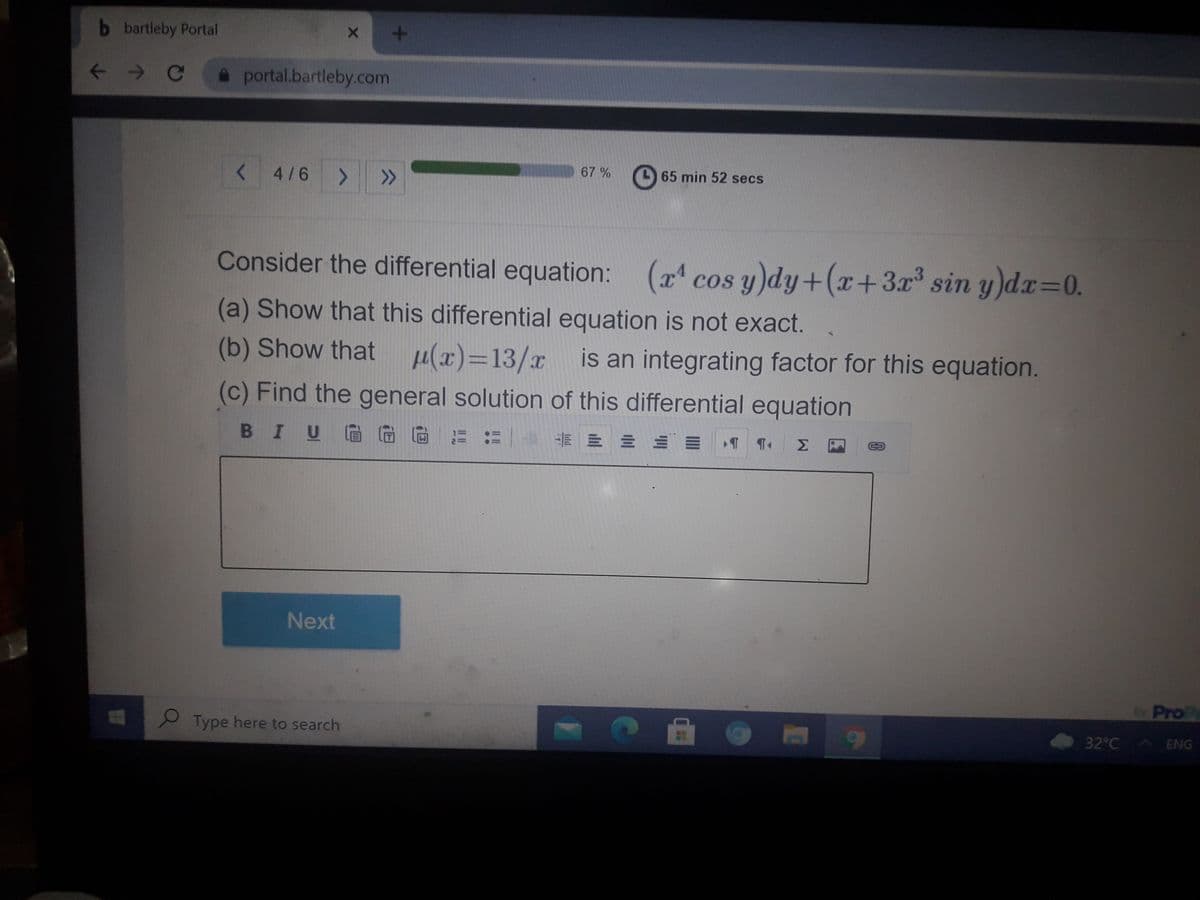 b bartleby Portal
+.
< > C
portal.bartleby.com
<4/6 > >
67 %
65 min 52 secs
Consider the differential equation: (x cos y)dy+(x+3x³ sin y)dx=0.
(a) Show that this differential equation is not exact.
(b) Show that µ(x)=13/x is an integrating factor for this equation.
(c) Find the general solution of this differential equation
BIUGG
m 三三三
Next
ProP
Type here to search
32°C ENG
