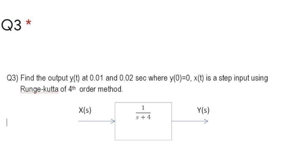 Q3 *
Q3) Find the output y(t) at 0.01 and 0.02 sec where y(0)=0, x(t) is a step input using
Runge-kutta of 4th order method.
X(s)
Y(s)
s + 4
1.
