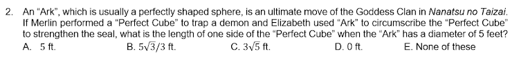 2. An "Ark", which is usually a perfectly shaped sphere, is an ultimate move of the Goddess Clan in Nanatsu no Taizai.
If Merlin performed a "Perfect Cube" to trap a demon and Elizabeth used "Ark" to circumscribe the "Perfect Cube"
to strengthen the seal, what is the length of one side of the "Perfect Cube" when the "Ark" has a diameter of 5 feet?
C. 3V5 ft.
A. 5 ft.
B. 5V3/3 ft.
D. O ft.
E. None of these
