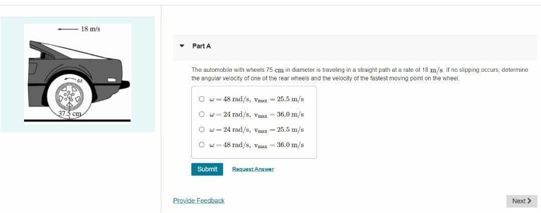 18 m/s
Part A
The automobile with wheels 75 cm in diameter is traveling in a straight path at a rate of 18 m/s. If no slipping occurs, determine
the angular velocity of one of the rear wheels and the velocity of the fastest moving point on the wheel.
O w= 48 rad/s, Vmax = 25.5 m/s
373 cm
O w= 24 rad/s, Vmax = 36.0 m/s
O w= 24 rad/s, Vmax = 25.5 m/s
O w= 48 rad/s, Vmar = 36.0 m/s
Submit
Request Answer
Provide Feedback
Next >
