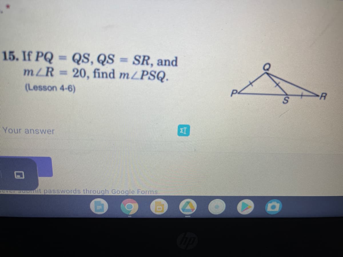 15. If PQ QS, QS = SR, and
m/R 20, find m/PSQ.
(Lesson 4-6)
R
Your answer
EE,PUML passwords through Google Forms.
