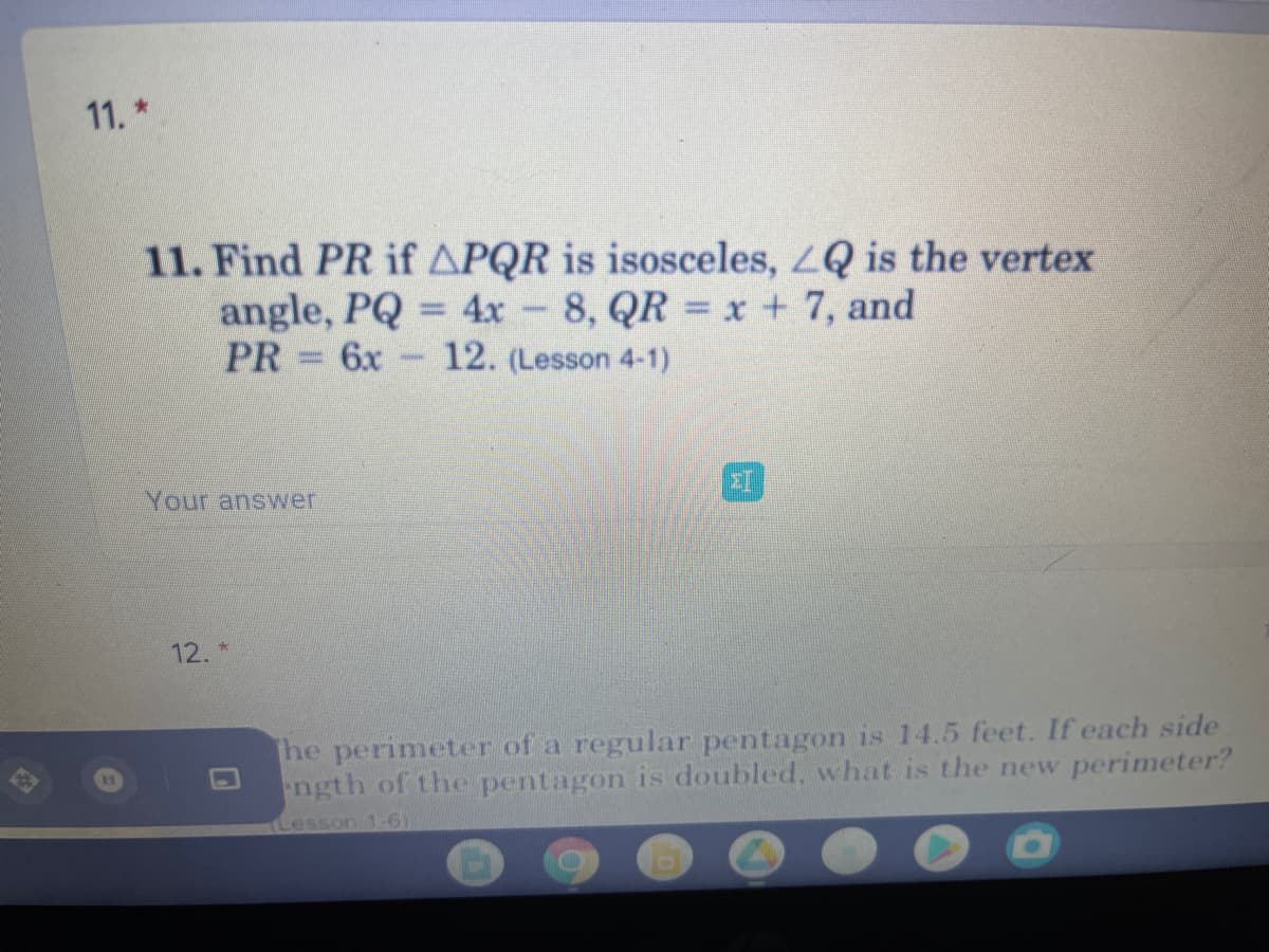 11.*
11. Find PR if APQR is isosceles, LQ is the vertex
angle, PQ = 4x 8, QR x + 7, and
PR
6x
12. (Lesson 4-1)
Your answer
12. *
he perimeter of a regular pentagon is 14.5 feet. If each side
ength of the pentagon is doubled, what is the new perimeter?
Lesson 1-61
