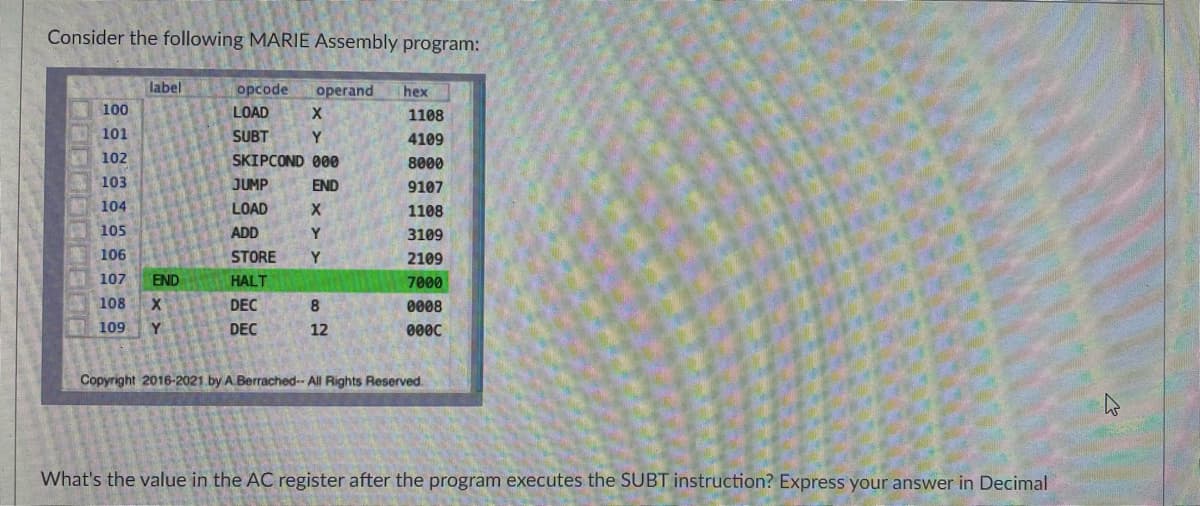 Consider the following MARIE Assembly program:
label
opcode operand hex
100
LOAD
X
1108
101
SUBT
Y
4109
102
SKIPCOND 000
8000
103
JUMP
END
9107
104
LOAD
X
1108
105
ADD
Y
3109
106
STORE
Y
2109
107
HALT
7000
108
X
DEC
8
0008
109 Y
DEC
12
0000
Copyright 2016-2021 by A.Berrached-- All Rights Reserved.
What's the value in the AC register after the program executes the SUBT instruction? Express your answer in Decimal
END