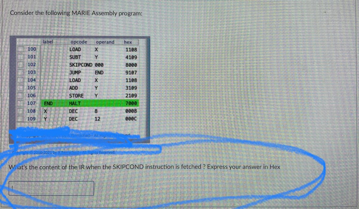 Consider the following MARIE Assembly program:
label
opcode
operand
hex
100
LOAD X
1108
101
SUBT
Y
4109
102
SKIPCOND 000
8000
103
JUMP
END
9107
104
LOAD
X
1108
105
ADD
Y
3109
106
STORE
Y
2109
107 END
HALT
7000
DEC
8
0008
108 X
109 Y
DEC
12
0000
What's the content of the IR when the SKIPCOND instruction is fetched ? Express your answer in Hex