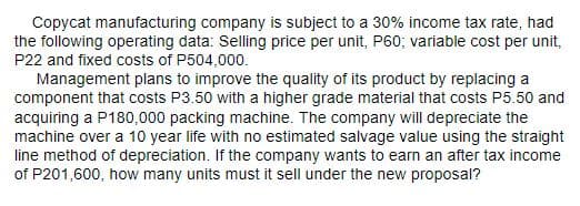 Copycat manufacturing company is subject to a 30% income tax rate, had
the following operating data: Selling price per unit, P60; variable cost per unit,
P22 and fixed costs of P504,000.
Management plans to improve the quality of its product by replacing a
component that costs P3.50 with a higher grade material that costs P5.50 and
acquiring a P180,000 packing machine. The company will depreciate the
machine over a 10 year life with no estimated salvage value using the straight
line method of depreciation. If the company wants to earn an after tax income
of P201,600, how many units must it sell under the new proposal?
