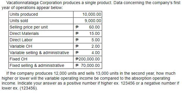 Vacationnatalaga Corporation produces a single product. Data concerning the company's first
year of operations appear below:
Units produced
Units sold
Selling price per unit
Direct Materials
Direct Labor
Variable OH
Variable selling & administrative
Fixed OH
Fixed selling & administrative
If the company produces 12,000 units and sells 13,000 units in the second year, how much
higher or lower will the variable operating income be compared to the absorption operating
income. Indicate your answer as a positive number if higher ex. 123456 or a negative number if
lower ex. (123456).
10,000.00
9,000.00
60.00
15.00
5.00
2.00
4.00
P200,000.00
P 70,000.00
