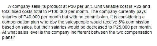 A company sells its product at P30 per unit. Unit variable cost is P22 and
total fixed costs total to P100,000 per month. The company currently pays
salaries of P40,000 per month but with no commission. It is considering a
compensation plan whereby the salespeople would receive 5% commission
based on sales, but their salaries would be decreased to P25,000 per month.
At what sales level is the company indifferent between the two compensation
plans?
