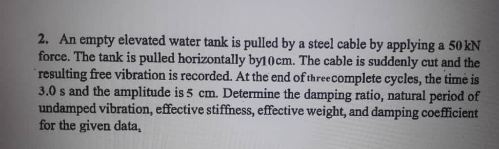 2. An empty elevated water tank is pulled by a steel cable by applying a 50 kN
force. The tank is pulled horizontally by10cm. The cable is suddenly cut and the
resulting free vibration is recorded. At the end of threecomplete cycles, the time is
3.0 s and the amplitude is 5 cm. Determine the damping ratio, natural period of
undamped vibration, effective stiffness, effective weight, and damping coefficient
for the given data,
