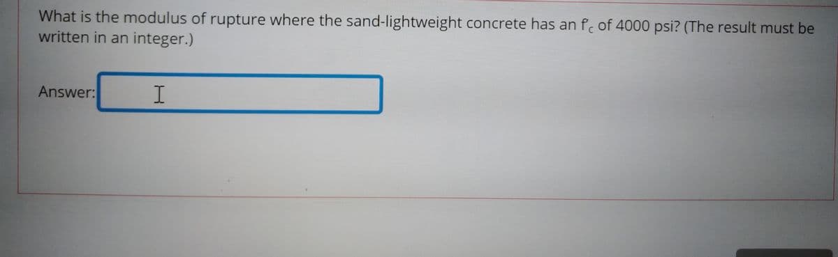 What is the modulus of rupture where the sand-lightweight concrete has an f of 4000 psi? (The result must be
written in an integer.)
Answer:
