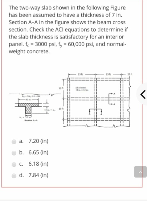 The two-way slab shown in the following Figure
has been assumed to have a thickness of 7 in.
Section A-A in the figure shows the beam cross
section. Check the ACI equations to determine if
the slab thickness is satisfactory for an interior
panel. f = 3000 psi, fy = 60,000 psi, and normal-
weight concrete.
23t
23ft
23t
19 ft
all clum
く
!!
IS i A
19t
a. 7.20 (in)
b. 6.65 (in)
C. 6.18 (in)
d. 7.84 (in)
