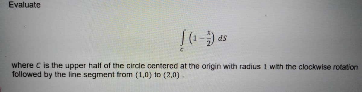 Evaluate
(1-
ds
where C is the upper half of the circle centered at the origin with radius 1 with the clockwise rotation
followed by the line segment from (1,0) to (2,0) .
