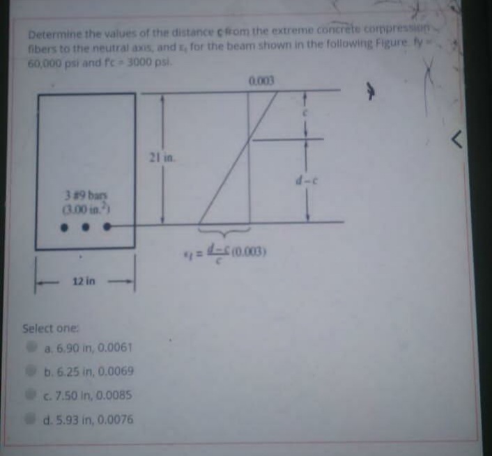 Determine the values of the distance cfrom the extreme concrete corppression
fibers to the neutral axis, andr, for the beam shown in the following Figure fy
60,000 psi and fc 3000 psi.
0.003
21 in
d-c
389 bars
3.00 in)
= (0.003)
12 in
Select one:
a. 6.90 in, 0.0061
b. 6.25 in, 0.0069
c. 7.50 in, 0.0085
d.5.93 in, 0.0076
