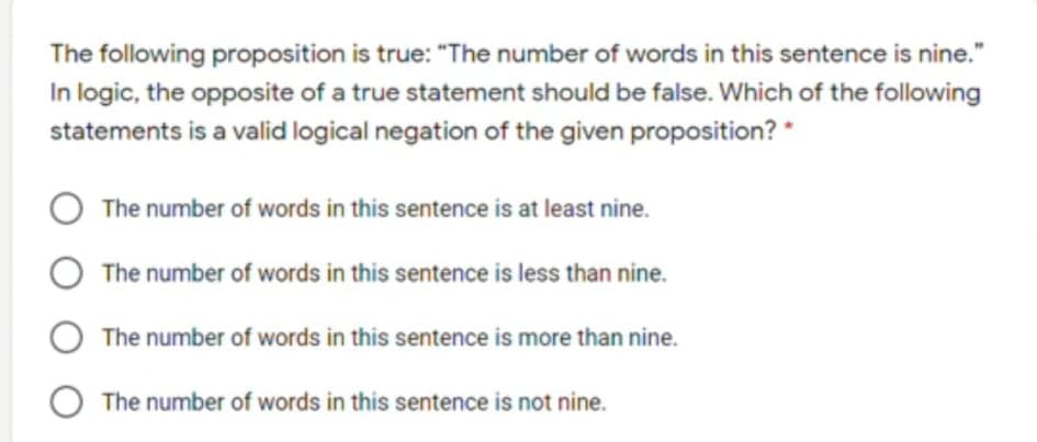 The following proposition is true: "The number of words in this sentence is nine."
In logic, the opposite of a true statement should be false. Which of the following
statements is a valid logical negation of the given proposition? *
The number of words in this sentence is at least nine.
The number of words in this sentence is less than nine.
The number of words in this sentence is more than nine.
The number of words in this sentence is not nine.
