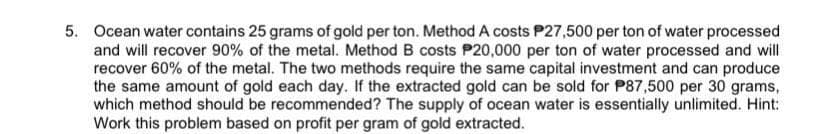 5. Ocean water contains 25 grams of gold per ton. Method A costs P27,500 per ton of water processed
and will recover 90% of the metal. Method B costs P20,000 per ton of water processed and will
recover 60% of the metal. The two methods require the same capital investment and can produce
the same amount of gold each day. If the extracted gold can be sold for P87,500 per 30 grams,
which method should be recommended? The supply of ocean water is essentially unlimited. Hint:
Work this problem based on profit per gram of gold extracted.