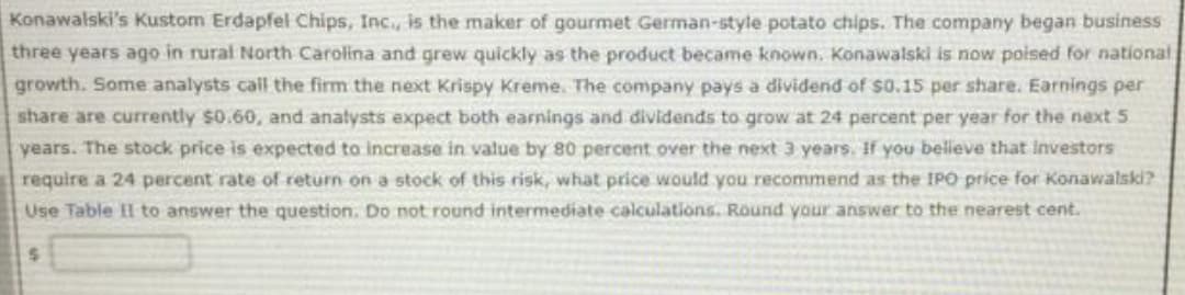 Konawalski's Kustom Erdapfel Chips, Inc., is the maker of gourmet German-style potato chips. The company began business
three years ago in rural North Carolina and grew quickly as the product became known. Konawalski is now poised for national
growth. Some analysts call the firm the next Krispy Kreme. The company pays a dividend of $0.15 per share. Earnings per
share are currently $0.60, and analysts expect both earnings and dividends to grow at 24 percent per year for the next 5
years. The stock price is expected to increase in value by 80 percent over the next 3 years. If you believe that investors
require a 24 percent rate of return on a stock of this risk, what price would you recommend as the IPO price for Konawalski?
Use Table II to answer the question. Do not round intermediate calculations. Round your answer to the nearest cent.
$