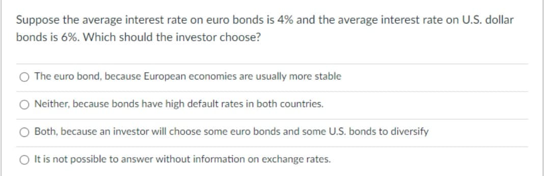 Suppose the average interest rate on euro bonds is 4% and the average interest rate on U.S. dollar
bonds is 6%. Which should the investor choose?
The euro bond, because European economies are usually more stable
Neither, because bonds have high default rates in both countries.
Both, because an investor will choose some euro bonds and some U.S. bonds to diversify
O It is not possible to answer without information on exchange rates.