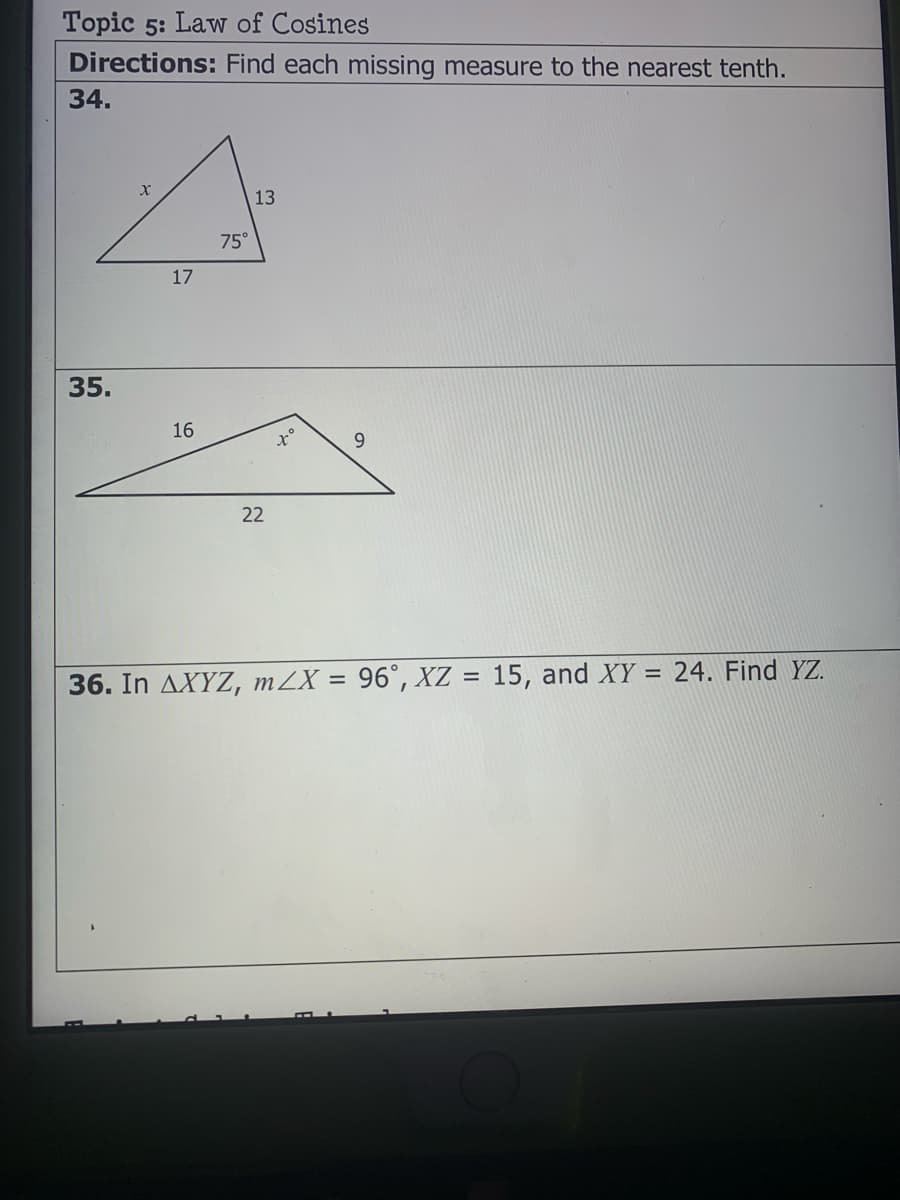 Topic 5: Law of Cosines
Directions: Find each missing measure to the nearest tenth.
34.
13
75°
17
35.
16
9.
22
24. Find YZ.
36. In AXYZ, mZX = 96°, XZ = 15, and XY =
