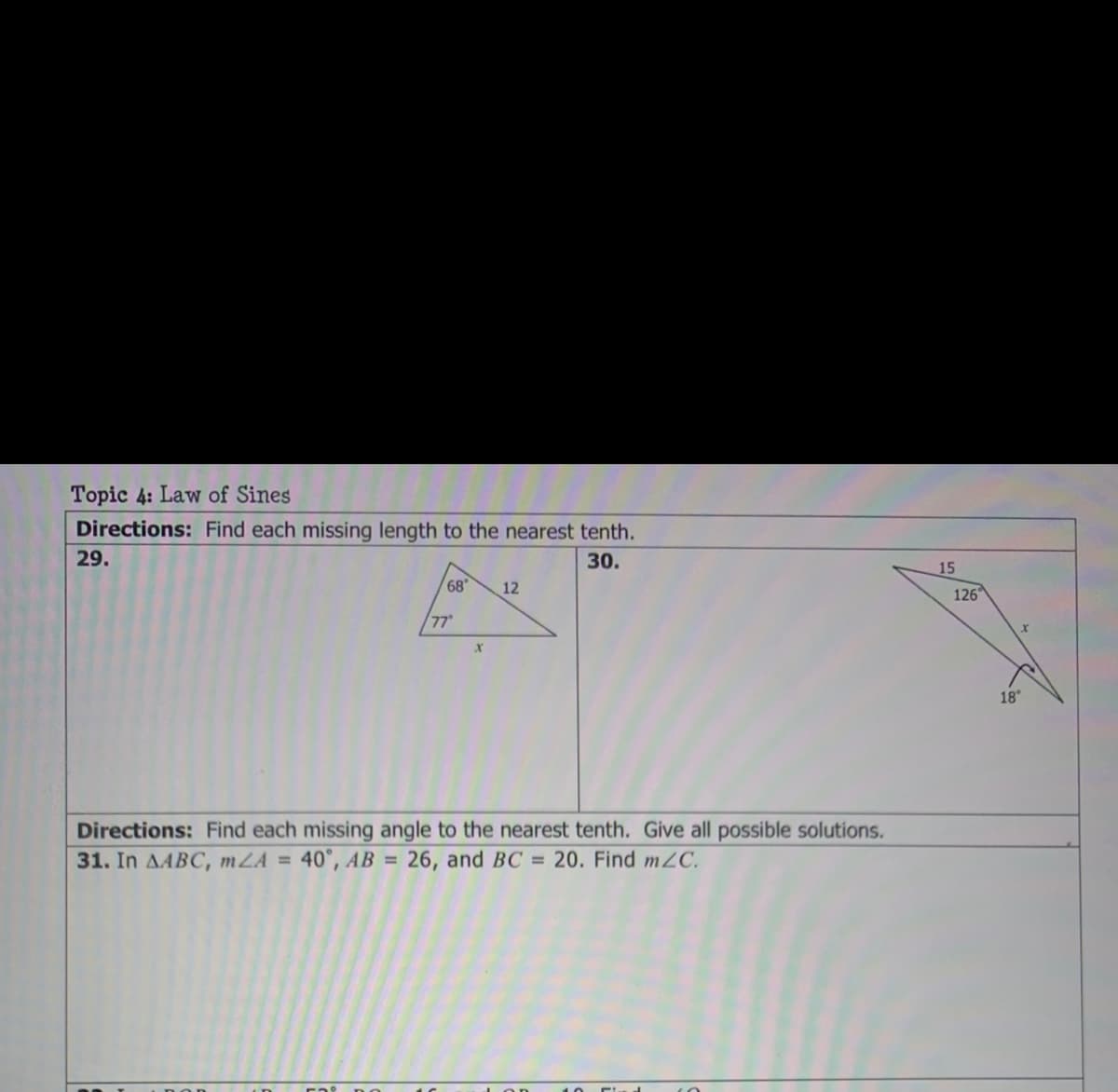 Topic 4: Law of Sines
Directions: Find each missing length to the nearest tenth.
29.
30.
15
68
12
126
77
18
Directions: Find each missing angle to the nearest tenth. Give all possible solutions.
31. In AABC, mZA = 40°, AB = 26, and BC = 20. Find m2C.
%3D
