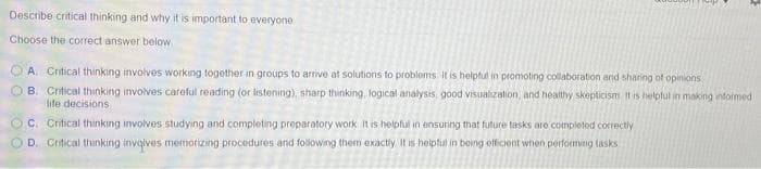 Describe critical thinking and why it is important to everyone
Choose the correct answer below
A. Critical thinking involves working together in groups to armve at solutions to problems It is helptul in promoting collaboration and sharing of opinions
B. Critical thinking involves careful reading (or listening), sharp thinking, logical analysis, good visualization, and healthy skepticism It is helpful in making informed
life decisions
O C. Critical thinking involves studying and completing preparatory work it is helpful in ensuring that future tasks are completed correctly
D. Crtical thinking invqlves memorizing procedures and folowing them exactly It is helpful in being efficiont when performing lasks
