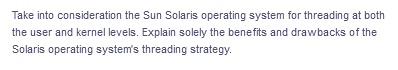 Take into consideration the Sun Solaris operating system for threading at both
the user and kernel levels. Explain solely the benefits and drawbacks of the
Solaris operating system's threading strategy.