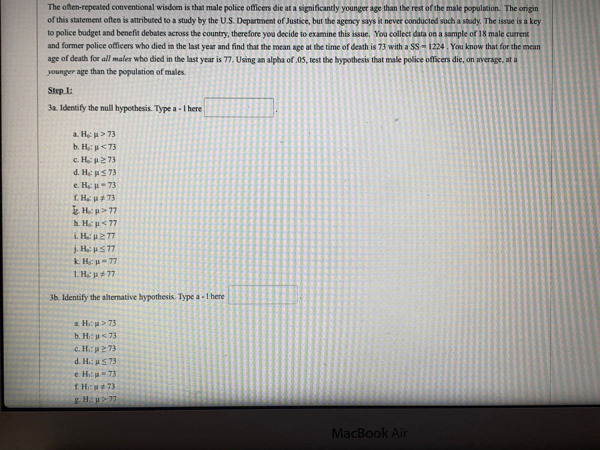 The often-repeated conventional wisdom is that male police officers die at a significantly younger age than the rest of the male population. The origin
of this statement often is attributed to a study by the U.S. Department of Justice, but the agency says it never conducted such a study. The issue is a key
to police budget and benefit debates across the country, therefore you decide to examine this issue. You collect data on a sample of 18 male current
and former police officers who died in the last year and find that the mean age at the time of death is 73 with a SS = 1224. You know that for the mean
of death for all males who died in the last year is 77. Using an alpha of .05, test the hypothesis that male police officers die, on average, at a
age
younger age than the population of males.
Step 1:
3a. Identify the null hypothesis. Type a - 1 here
a. Ho: u > 73
b. Ho: µ<73
c. Họ: µ 2 73
d. Ha: μ<73
e. Ho: µ = 73
f. Ho: µ ± 73
g. Ho: u>77
h. Ho: u < 77
i. Ho: µ> 77
j. Ho: u<77
k. Ho: µ = 77
1. Ho: µ ±77
3b. Identify the alternative hypothesis. Type a - I here
a. H μ>73
b. Hi: u< 73
c. Η μ>73
d. Hi: µ < 73
e. Hi: µ = 73
f. Hi: u #73
g. H: µ > 77
MacBook Air
