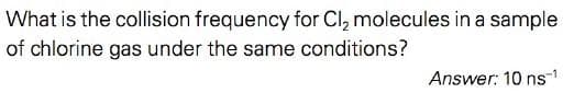 What is the collision frequency for Cl, molecules in a sample
of chlorine gas under the same conditions?
Answer: 10 ns-1
