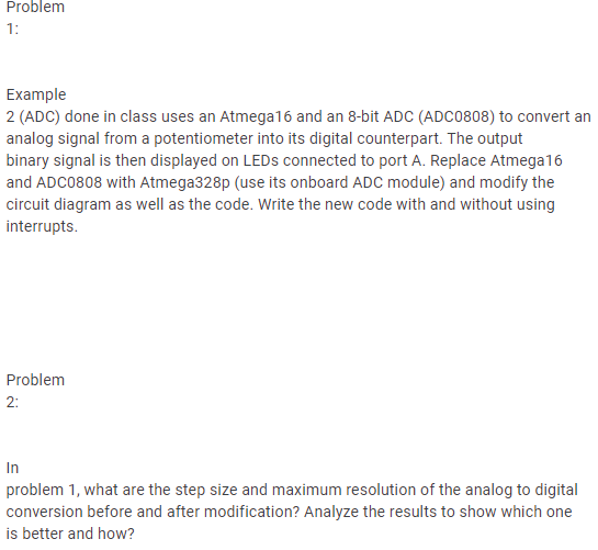 Problem
1:
Example
2 (ADC) done in class uses an Atmega16 and an 8-bit ADC (ADC0808) to convert an
analog signal from a potentiometer into its digital counterpart. The output
binary signal is then displayed on LEDS connected to port A. Replace Atmega16
and ADC0808 with Atmega328p (use its onboard ADC module) and modify the
circuit diagram as well as the code. Write the new code with and without using
interrupts.
Problem
2:
In
problem 1, what are the step size and maximum resolution of the analog to digital
conversion before and after modification? Analyze the results to show which one
is better and how?
