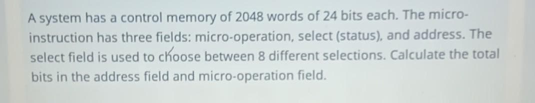 A system has a control memory of 2048 words of 24 bits each. The micro-
instruction has three fields: micro-operation, select (status), and address. The
select field is used to choose between 8 different selections. Calculate the total
bits in the address field and micro-operation field.
