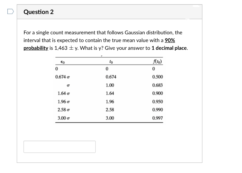 Question 2
For a single count measurement that follows Gaussian distribution, the
interval that is expected to contain the true mean value with a 90%
probability is 1,463 ± y. What is y? Give your answer to 1 decimal place.
to
flto)
0.674 ơ
0.674
0.500
1.00
0.683
1.64 o
1.64
0.900
1.96 o
1.96
0.950
2.58 o
2.58
0.990
3.00 o
3.00
0.997
