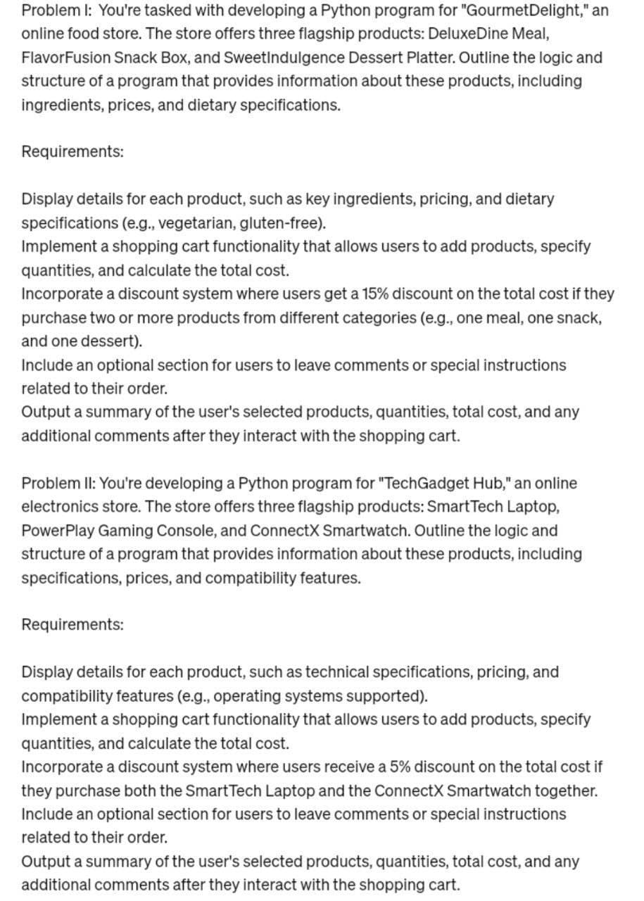 Problem I: You're tasked with developing a Python program for "Gourmet Delight," an
online food store. The store offers three flagship products: DeluxeDine Meal,
FlavorFusion Snack Box, and SweetIndulgence Dessert Platter. Outline the logic and
structure of a program that provides information about these products, including
ingredients, prices, and dietary specifications.
Requirements:
Display details for each product, such as key ingredients, pricing, and dietary
specifications (e.g., vegetarian, gluten-free).
Implement a shopping cart functionality that allows users to add products, specify
quantities, and calculate the total cost.
Incorporate a discount system where users get a 15% discount on the total cost if they
purchase two or more products from different categories (e.g., one meal, one snack,
and one dessert).
Include an optional section for users to leave comments or special instructions
related to their order.
Output a summary of the user's selected products, quantities, total cost, and any
additional comments after they interact with the shopping cart.
Problem II: You're developing a Python program for "TechGadget Hub," an online
electronics store. The store offers three flagship products: Smart Tech Laptop,
PowerPlay Gaming Console, and ConnectX Smartwatch. Outline the logic and
structure of a program that provides information about these products, including
specifications, prices, and compatibility features.
Requirements:
Display details for each product, such as technical specifications, pricing, and
compatibility features (e.g., operating systems supported).
Implement a shopping cart functionality that allows users to add products, specify
quantities, and calculate the total cost.
Incorporate a discount system where users receive a 5% discount on the total cost if
they purchase both the Smart Tech Laptop and the ConnectX Smartwatch together.
Include an optional section for users to leave comments or special instructions
related to their order.
Output a summary of the user's selected products, quantities, total cost, and any
additional comments after they interact with the shopping cart.