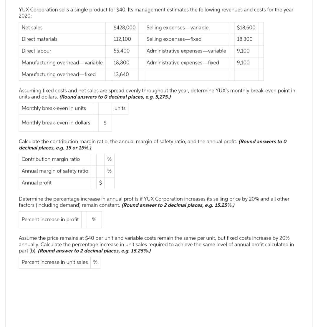 YUX Corporation sells a single product for $40. Its management estimates the following revenues and costs for the year
2020:
Net sales
Direct materials
Direct labour
Manufacturing overhead-variable
Manufacturing overhead-fixed
Percent increase in profit
$
%
$428,000
%
112,100
Assuming fixed costs and net sales are spread evenly throughout the year, determine YUX's monthly break-even point in
units and dollars. (Round answers to 0 decimal places, e.g. 5,275.)
Monthly break-even in units
units
Monthly break-even in dollars $
%
55,400
18,800
13,640
Calculate the contribution margin ratio, the annual margin of safety ratio, and the annual profit. (Round answers to 0
decimal places, e.g. 15 or 15%.)
Contribution margin ratio
Annual margin of safety ratio
Annual profit
$18,600
18,300
Administrative expenses-variable 9,100
Administrative expenses-fixed
Selling expenses-variable
Selling expenses-fixed
9,100
Determine the percentage increase in annual profits if YUX Corporation increases its selling price by 20% and all other
factors (including demand) remain constant. (Round answer to 2 decimal places, e.g. 15.25%.)
Assume the price remains at $40 per unit and variable costs remain the same per unit, but fixed costs increase by 20%
annually. Calculate the percentage increase in unit sales required to achieve the same level of annual profit calculated in
part (b). (Round answer to 2 decimal places, e.g. 15.25%.)
Percent increase in unit sales %