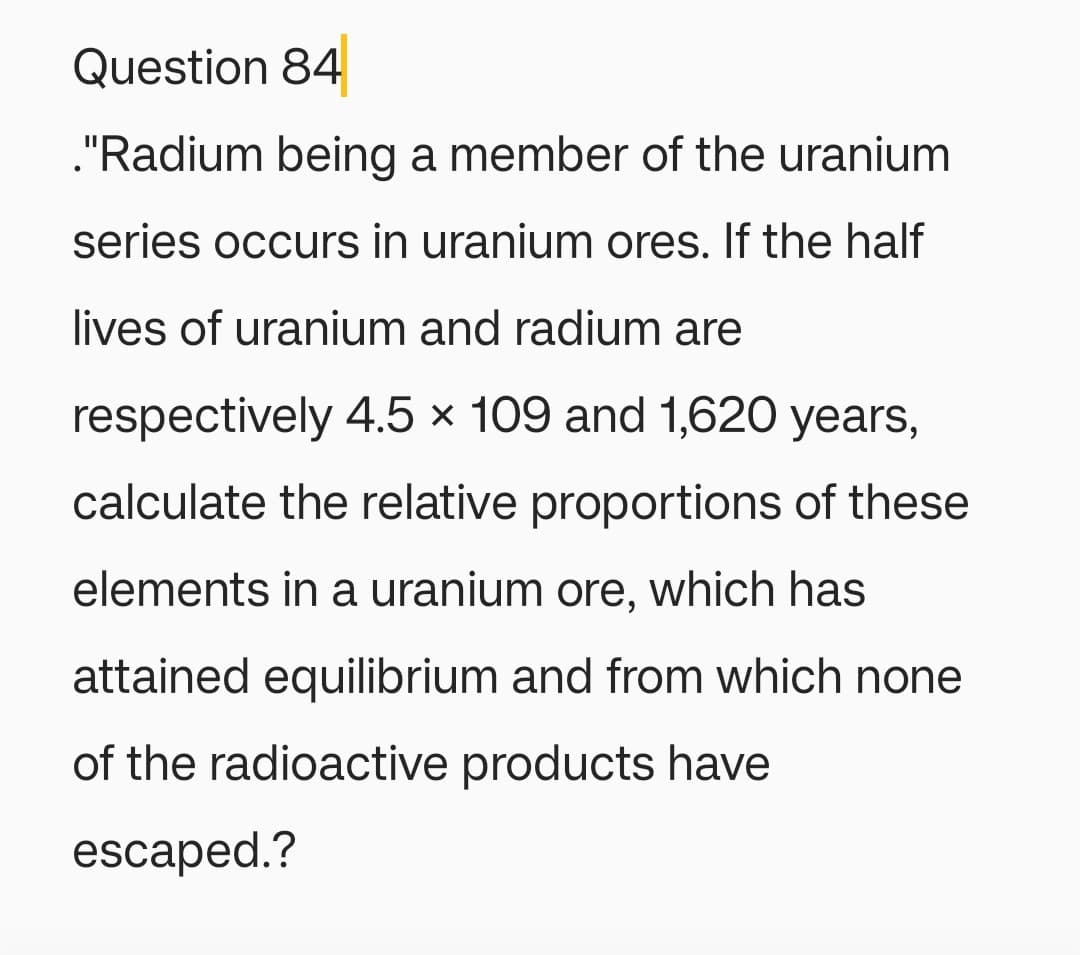 Question 84
."Radium being a member of the uranium
series occurs in uranium ores. If the half
lives of uranium and radium are
respectively 4.5 x 109 and 1,620 years,
calculate the relative proportions of these
elements in a uranium ore, which has
attained equilibrium and from which none
of the radioactive products have
escaped.?