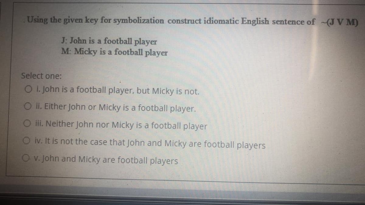 Using the given key for symbolization construct idiomatic English sentence of (JV M)
J: John is a football player
M: Micky is a football player
Select one:
O i. John is a football player, but Micky is not.
O ii. Either John or Micky is a football player.
ii. Neither John nor Micky is a football player
O iv. It is not the case that John and Micky are football players
O v. John and Micky are football players
