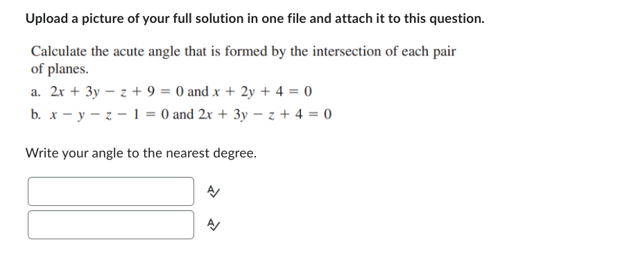 Upload a picture of your full solution in one file and attach it to this question.
Calculate the acute angle that is formed by the intersection of each pair
of planes.
a. 2x + 3y - z+ 9 = 0 and x + 2y + 4 = 0
b. x-y-z- 1 = 0 and 2x + 3y - z + 4 = 0
Write your angle to the nearest degree.
A/
A/