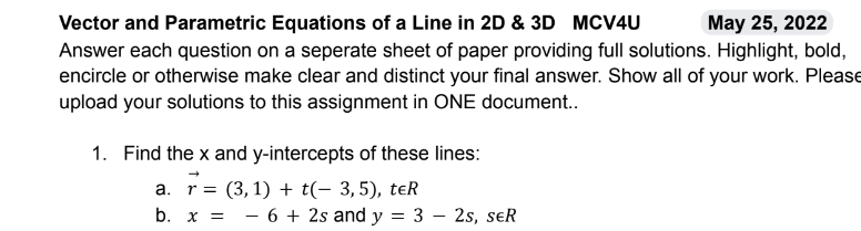 Vector and Parametric Equations of a Line in 2D & 3D MCV4U
May 25, 2022
Answer each question on a seperate sheet of paper providing full solutions. Highlight, bold,
encircle or otherwise make clear and distinct your final answer. Show all of your work. Please
upload your solutions to this assignment in ONE document..
1. Find the x and y-intercepts of these lines:
a. r= (3,1) + (-3,5), ter
b. x = 6 + 2s and y
= 3
- 2s, SER