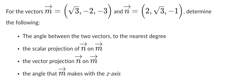 For the vectors m =
the following:
(√3, -2, -3) and n = (2,√3,-1).
• The angle between the two vectors, to the nearest degree
• the scalar projection of n'on m
the vector projection non m
the angle that m makes with the z-axis
determine