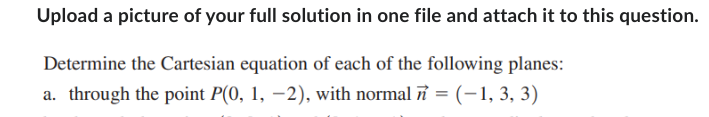 Upload a picture of your full solution in one file and attach it to this question.
Determine the Cartesian equation of each of the following planes:
a. through the point P(0, 1, -2), with normal = (-1, 3, 3)