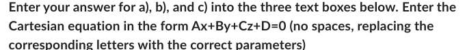 Enter your answer for a), b), and c) into the three text boxes below. Enter the
Cartesian equation in the form Ax+By+Cz+D=0 (no spaces, replacing the
corresponding letters with the correct parameters)