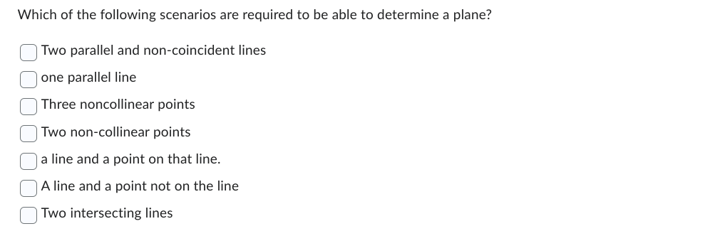 Which of the following scenarios are required to be able to determine a plane?
Two parallel and non-coincident lines
one parallel line
Three noncollinear points
Two non-collinear points
a line and a point on that line.
A line and a point not on the line
Two intersecting lines