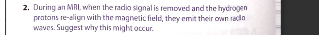 2. During an MRI, when the radio signal is removed and the hydrogen
protons re-align with the magnetic field, they emit their own radio
waves. Suggest why this might occur.