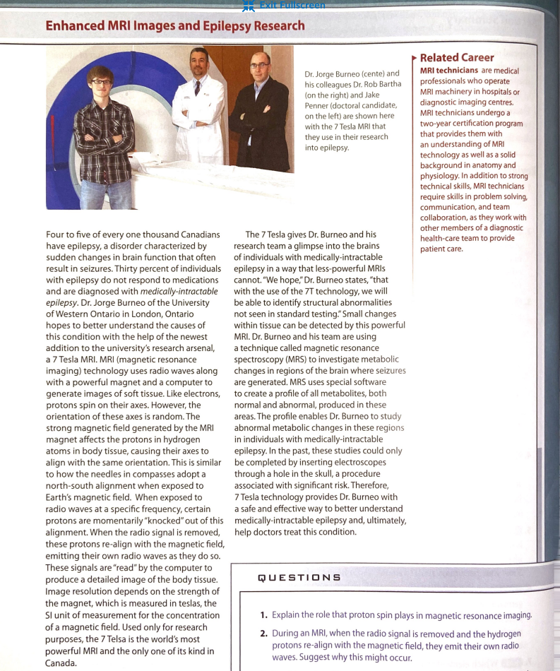 Exit Pullscreen
Enhanced MRI Images and Epilepsy Research
Four to five of every one thousand Canadians
have epilepsy, a disorder characterized by
sudden changes in brain function that often
result in seizures. Thirty percent of individuals
with epilepsy do not respond to medications
and are diagnosed with medically-intractable
epilepsy. Dr. Jorge Burneo of the University
of Western Ontario in London, Ontario
hopes to better understand the causes of
this condition with the help of the newest
addition to the university's research arsenal,
a 7 Tesla MRI. MRI (magnetic resonance
imaging) technology uses radio waves along
with a powerful magnet and a computer to
generate images of soft tissue. Like electrons,
protons spin on their axes. However, the
orientation of these axes is random. The
strong magnetic field generated by the MRI
magnet affects the protons in hydrogen
atoms in body tissue, causing their axes to
align with the same orientation. This is similar
to how the needles in compasses adopt a
north-south alignment when exposed to
Earth's magnetic field. When exposed to
radio waves at a specific frequency, certain
protons are momentarily "knocked" out of this
alignment. When the radio signal is removed,
these protons re-align with the magnetic field,
emitting their own radio waves as they do so.
These signals are "read" by the computer to
produce a detailed image of the body tissue.
Image resolution depends on the strength of
the magnet, which is measured in teslas, the
SI unit of measurement for the concentration
of a magnetic field. Used only for research
purposes, the 7 Telsa is the world's most
powerful MRI and the only one of its kind in
Canada.
Dr. Jorge Burneo (cente) and
his colleagues Dr. Rob Bartha
(on the right) and Jake
Penner (doctoral candidate,
on the left) are shown here
with the 7 Tesla MRI that
they use in their research
into epilepsy.
The 7 Tesla gives Dr. Burneo and his
research team a glimpse into the brains
of individuals with medically-intractable
epilepsy in a way that less-powerful MRIs
cannot. "We hope," Dr. Burneo states, "that
with the use of the 7T technology, we will
be able to identify structural abnormalities
not seen in standard testing." Small changes
within tissue can be detected by this powerful
MRI. Dr. Burneo and his team are using
a technique called magnetic resonance
spectroscopy (MRS) to investigate metabolic
changes in regions of the brain where seizures
are generated. MRS uses special software
to create a profile of all metabolites, both
normal and abnormal, produced in these
areas. The profile enables Dr. Burneo to study
abnormal metabolic changes in these regions
in individuals with medically-intractable
epilepsy. In the past, these studies could only
be completed by inserting electroscopes
through a hole in the skull, a procedure
associated with significant risk. Therefore,
7 Tesla technology provides Dr. Burneo with
a safe and effective way to better understand
medically-intractable epilepsy and, ultimately,
help doctors treat this condition.
QUESTIONS
Related Career
MRI technicians are medical
professionals who operate
MRI machinery in hospitals or
diagnostic imaging centres.
MRI technicians undergo a
two-year certification program
that provides them with
an understanding of MRI
technology as well as a solid
background in anatomy and
physiology. In addition to strong
technical skills, MRI technicians
require skills in problem solving,
communication, and team
collaboration, as they work with
other members of a diagnostic
health-care team to provide
patient care.
1. Explain the role that proton spin plays in magnetic resonance imaging.
2. During an MRI, when the radio signal is removed and the hydrogen
protons re-align with the magnetic field, they emit their own radio
waves. Suggest why this might occur.